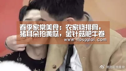 春季家常美食:农家烧排骨,猪耳朵拍黄瓜,金针菇肥牛卷的做法“电竞赛事”(图1) LOL英雄联盟投注 - 官方电竞竞猜平台官网